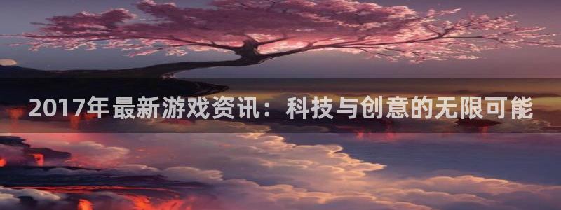 极悦娱乐app下载地址：2017年最新游戏资讯：科技与创意的