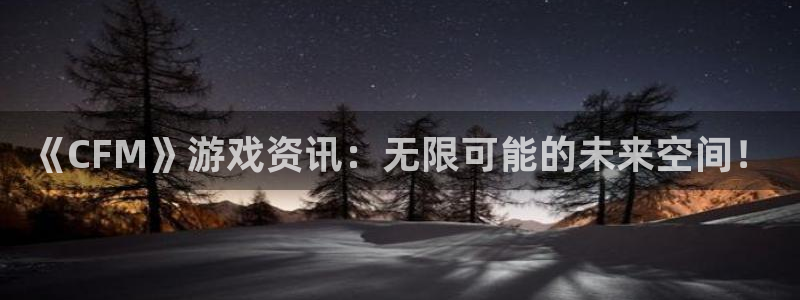 极悦娱乐主管：《CFM》游戏资讯：无限可能的未来空间！